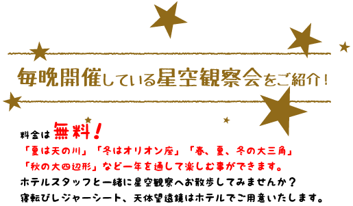 【毎晩開催している星空観察会をご紹介！】ご案内：料金は無料！「夏は天の川」「冬はオリオン座」「春、夏、冬の大三角」「秋の大四辺形」など一年を通して楽しむ事ができます。ホテルスタッフと一緒に星空観察へお散歩してみませんか？寝転びレジャーシート、天体望遠鏡はホテルでご用意いたします。