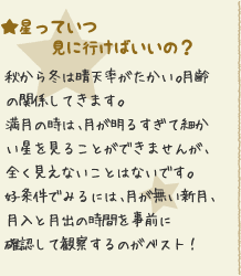 ★星っていつ見に行けばいいの？：秋から冬は晴天率がたかい。月齢の関係してきます。満月の時は、月が明るすぎて細かい星を見ることができませんが、全く見えないことはないです。好条件でみるには、月が無い新月、月入と月出の時間を事前に確認して観察するのがベスト！