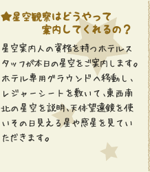 ★星空観察はどうやって案内してくれるの？：ご夕食を済ませたあと、毎晩20：00〜隣接しているホテル専用グラウンド（芝生）へ移動します。レジャーシートを敷いて、東西南北の星座の説明、天体望遠鏡を使ってその日に見える星や惑星を見ていただきます。混雑時は20：30も有。