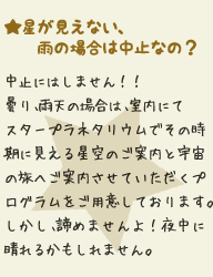 ★星が見えない、雨の場合は中止なの？：全く見えなくてもグラウンドで行ないます！諦めませんよ！（その時期の星座の説明をさせていただきます。話しているうち、ふっと見えてくるかもしれません！）雨の場合は屋根のある場所で星の説明を行っています。